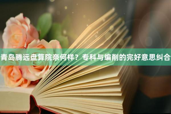 青岛腾远盘算院奈何样？专科与编削的完好意思纠合