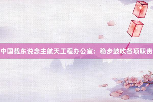 中国载东说念主航天工程办公室：稳步鼓吹各项职责